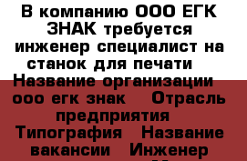 В компанию ООО ЕГК ЗНАК требуется инженер специалист на станок для печати  › Название организации ­ ооо егк знак  › Отрасль предприятия ­ Типография › Название вакансии ­ Инженер специалист › Место работы ­ Союз 7 › Подчинение ­ ооо егк знак  › Возраст от ­ 20 › Возраст до ­ 65 - Оренбургская обл. Работа » Вакансии   . Оренбургская обл.